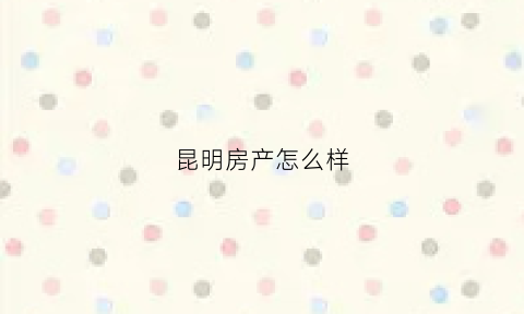 昆明房产怎么样(昆明房产怎么样值得买吗)