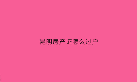 昆明房产证怎么过户(昆明房产证过户需要什么资料)