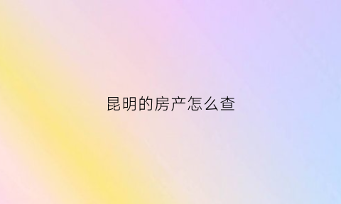 昆明的房产怎么查(昆明房产查询系统)