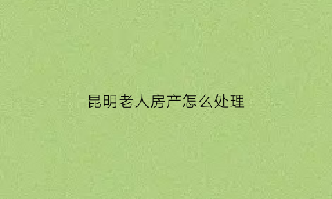 昆明老人房产怎么处理(昆明老年人公寓)