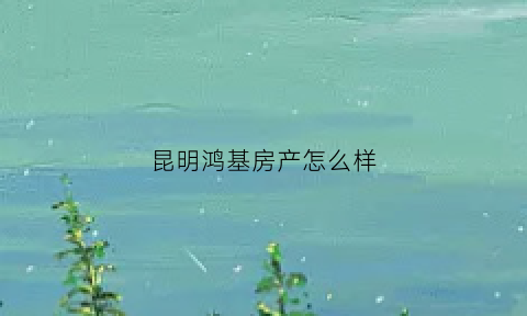 昆明鸿基房产怎么样(昆明鸿基房产怎么样啊)