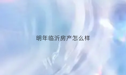 明年临沂房产怎么样(临沂房产会跌下来了吗)