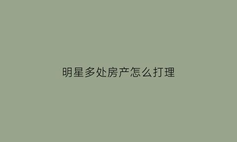 明星多处房产怎么打理(明星多处房产怎么打理呢)