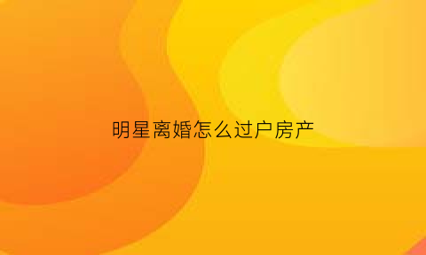 明星离婚怎么过户房产(明星离婚夫妻)