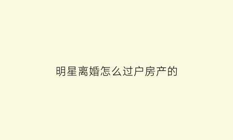 明星离婚怎么过户房产的(明星离婚有什么好处)