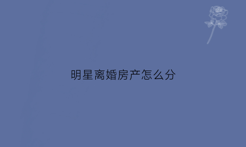 明星离婚房产怎么分(明星离婚房产怎么分配)
