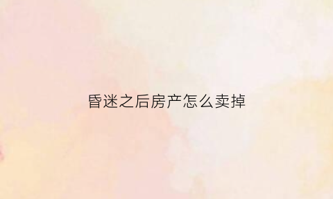 昏迷之后房产怎么卖掉(昏迷不醒能卖他的房子吗)