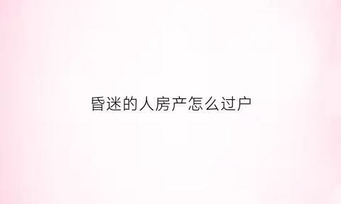 昏迷的人房产怎么过户(昏迷的人家属能卖房么)