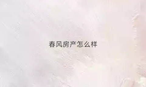 春风房产怎么样(春风房产怎么样可靠吗)