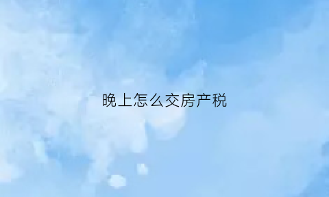 晚上怎么交房产税(晚交房产税有什么后果)