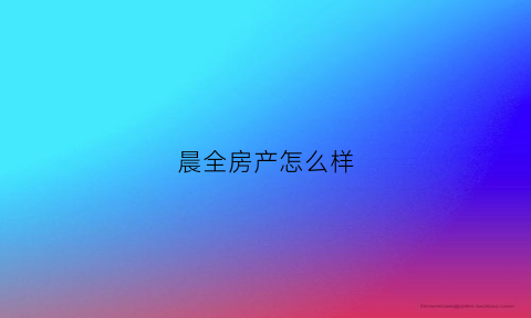 晨全房产怎么样(晨业地产怎么样)