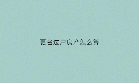 更名过户房产怎么算(更名过户费用怎么算)