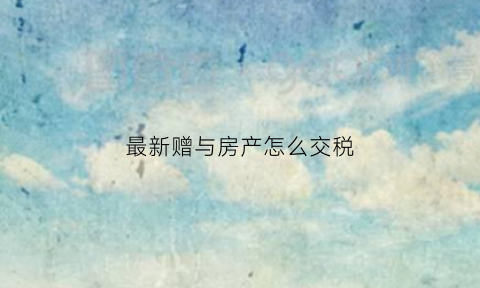 最新赠与房产怎么交税(赠与房产税费怎么算)