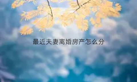 最近夫妻离婚房产怎么分(夫妻离婚房屋如何分割)