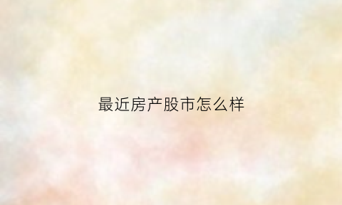 最近房产股市怎么样(最近房产股市怎么样了)