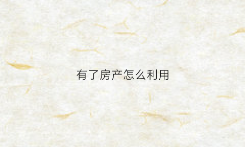 有了房产怎么利用(有了房产怎么利用税务)