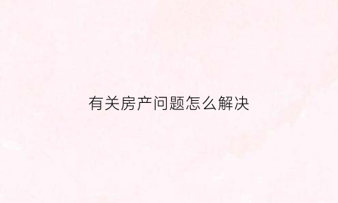 有关房产问题怎么解决(房产遇到的问题如何解决)