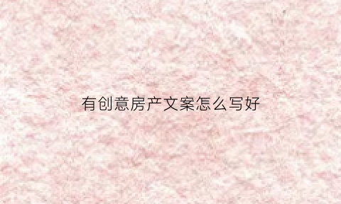 有创意房产文案怎么写好(有创意房产文案怎么写好句子)