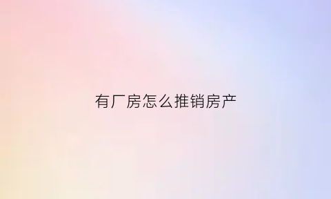 有厂房怎么推销房产(厂房销售技巧和话术)