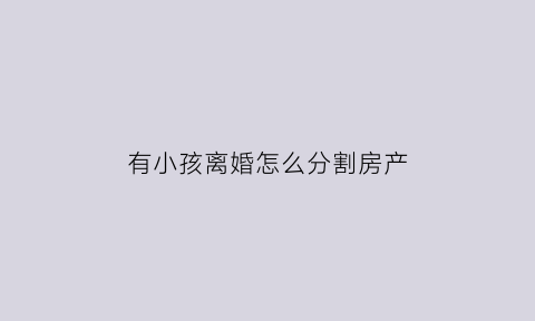 有小孩离婚怎么分割房产(有小孩离婚房产怎么分割公平)