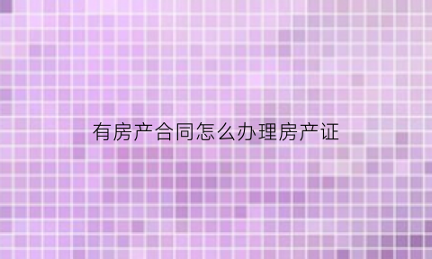 有房产合同怎么办理房产证(有房产合同怎么办理房产证呢)