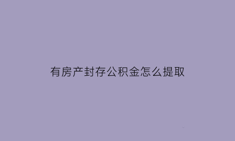 有房产封存公积金怎么提取(买房封存的公积金怎么提取公积金)