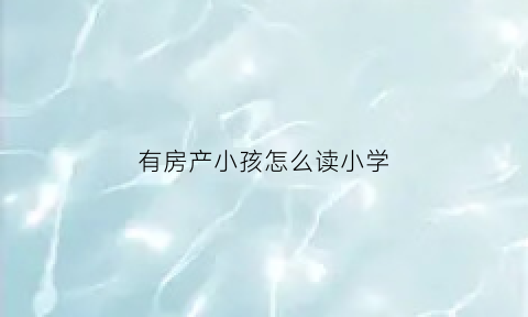 有房产小孩怎么读小学(小孩有房产可以上学吗)