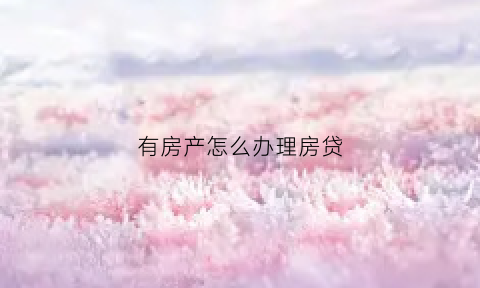 有房产怎么办理房贷(如果我有房子怎么去贷款)