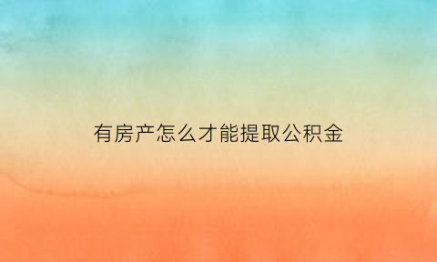 有房产怎么才能提取公积金(已有房产怎么提公积金)