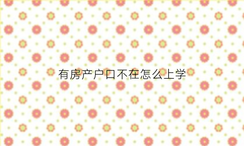 有房产户口不在怎么上学(有房产但是户口不在这可以念这里的学区吗)