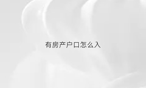 有房产户口怎么入(有房产如何迁户口)