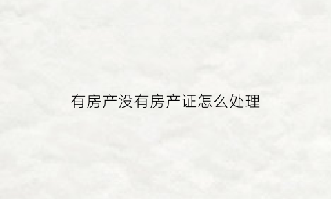 有房产没有房产证怎么处理(有房产证没有房子的怎么办)