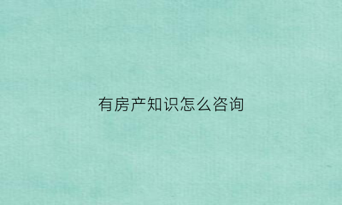 有房产知识怎么咨询(咨询房产问题去哪里)