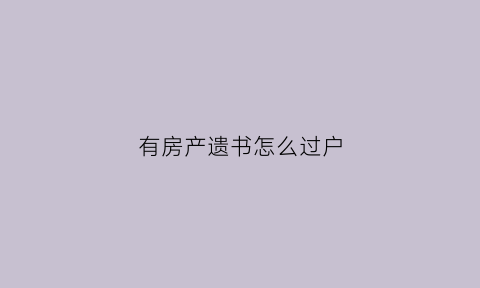 有房产遗书怎么过户(房子遗产可以卖吗)