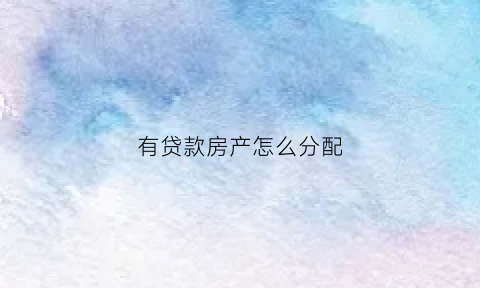 有贷款房产怎么分配(有贷款房产怎么分配的)