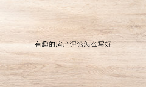 有趣的房产评论怎么写好(有趣的房产评论怎么写好呢)