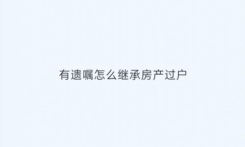 有遗嘱怎么继承房产过户(有遗嘱怎么继承房产过户手续)