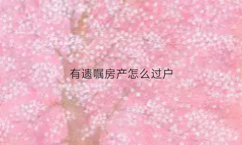 有遗嘱房产怎么过户(有遗嘱办理房产过户需要哪些手续)