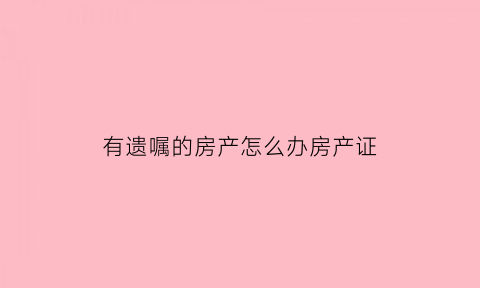 有遗嘱的房产怎么办房产证(有遗嘱的房产怎么办房产证过户)