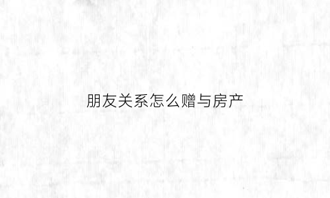 朋友关系怎么赠与房产(朋友之间赠送房产怎么办手续)