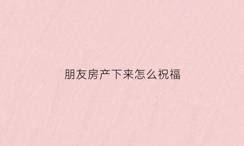 朋友房产下来怎么祝福(朋友买了房子怎么祝贺)