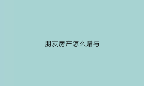 朋友房产怎么赠与(朋友房产赠予费用如何计算)