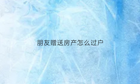 朋友赠送房产怎么过户(朋友赠予的房子怎么过户)