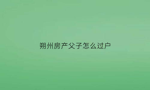 朔州房产父子怎么过户(父子商品房过户)