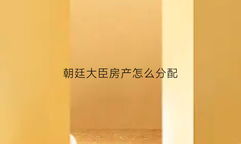 朝廷大臣房产怎么分配(朝廷大臣房产怎么分配的)
