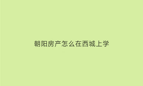 朝阳房产怎么在西城上学(2021朝阳房产对应学校查询网址)