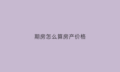 期房怎么算房产价格(期房价格怎么计算)