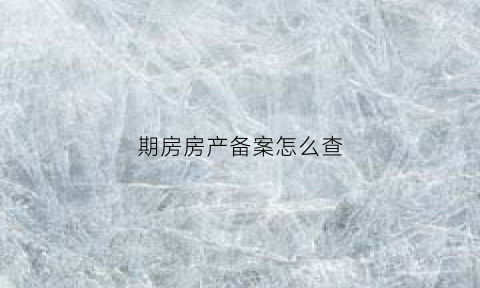 期房房产备案怎么查(期房合同备案日期怎么查)