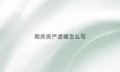 期房房产遗嘱怎么写(期房能立遗嘱吗)