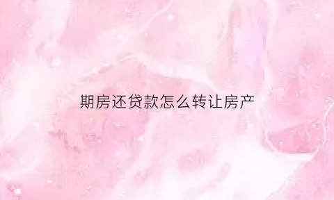期房还贷款怎么转让房产(期房还在还房贷如何卖出去)